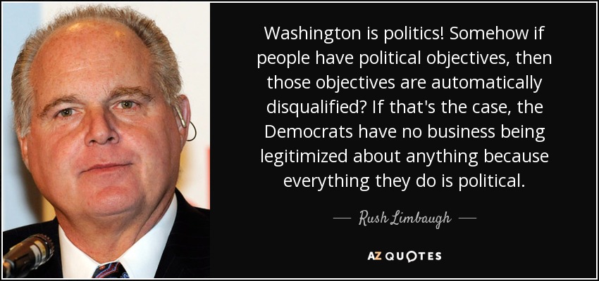 Washington is politics! Somehow if people have political objectives, then those objectives are automatically disqualified? If that's the case, the Democrats have no business being legitimized about anything because everything they do is political. - Rush Limbaugh