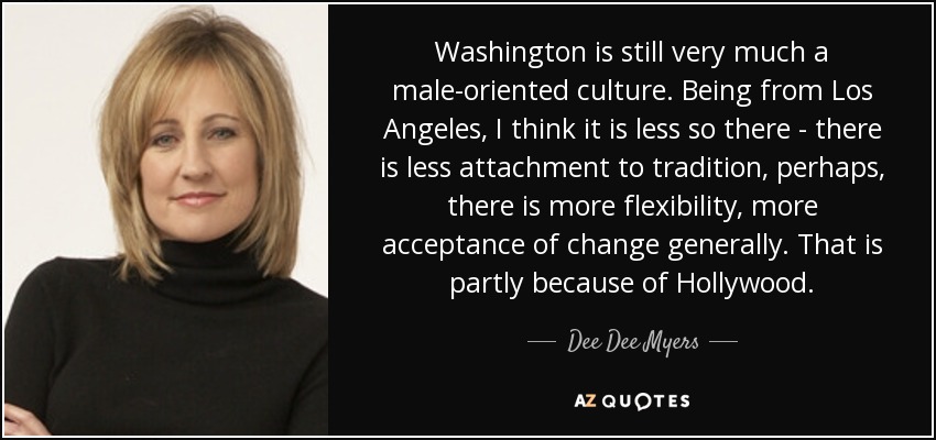 Washington is still very much a male-oriented culture. Being from Los Angeles, I think it is less so there - there is less attachment to tradition, perhaps, there is more flexibility, more acceptance of change generally. That is partly because of Hollywood. - Dee Dee Myers