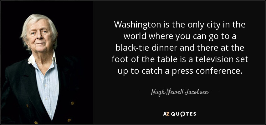 Washington is the only city in the world where you can go to a black-tie dinner and there at the foot of the table is a television set up to catch a press conference. - Hugh Newell Jacobsen