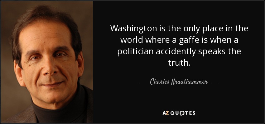 Washington is the only place in the world where a gaffe is when a politician accidently speaks the truth. - Charles Krauthammer
