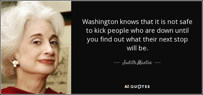 Washington knows that it is not safe to kick people who are down until you find out what their next stop will be. - Judith Martin