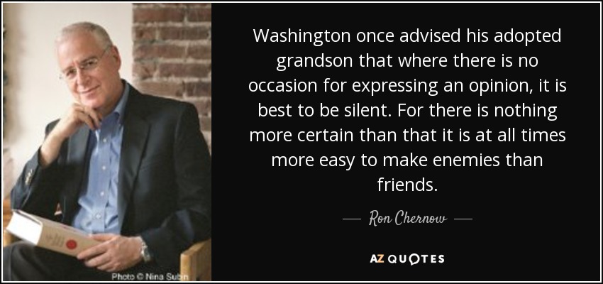 Washington once advised his adopted grandson that where there is no occasion for expressing an opinion, it is best to be silent. For there is nothing more certain than that it is at all times more easy to make enemies than friends. - Ron Chernow