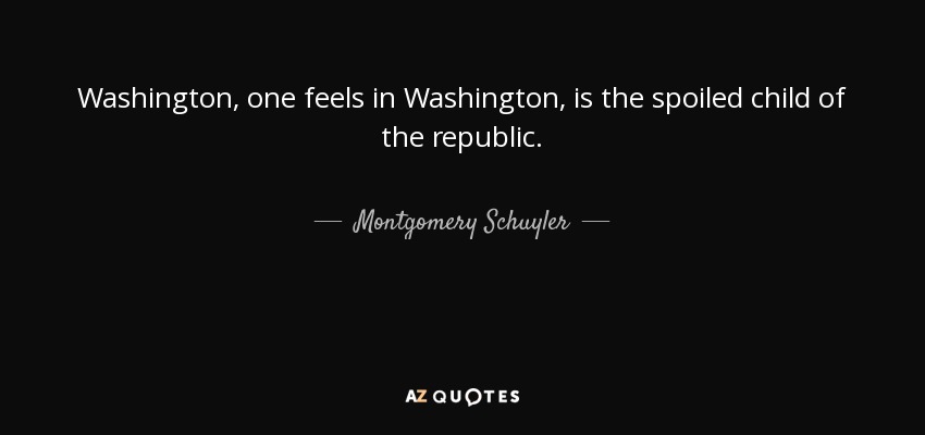 Washington, one feels in Washington, is the spoiled child of the republic. - Montgomery Schuyler