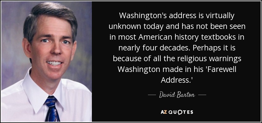 Washington's address is virtually unknown today and has not been seen in most American history textbooks in nearly four decades. Perhaps it is because of all the religious warnings Washington made in his 'Farewell Address.' - David Barton