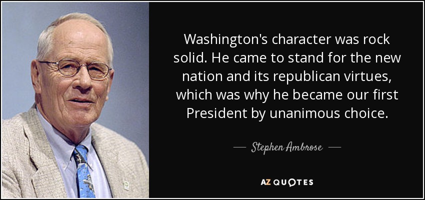 Washington's character was rock solid. He came to stand for the new nation and its republican virtues, which was why he became our first President by unanimous choice. - Stephen Ambrose