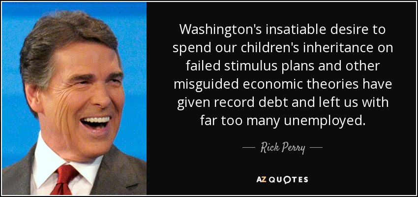 Washington's insatiable desire to spend our children's inheritance on failed stimulus plans and other misguided economic theories have given record debt and left us with far too many unemployed. - Rick Perry
