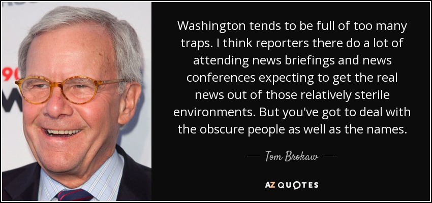 Washington tends to be full of too many traps. I think reporters there do a lot of attending news briefings and news conferences expecting to get the real news out of those relatively sterile environments. But you've got to deal with the obscure people as well as the names. - Tom Brokaw