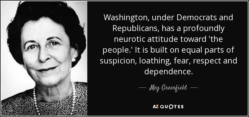 Washington, under Democrats and Republicans, has a profoundly neurotic attitude toward 'the people.' It is built on equal parts of suspicion, loathing, fear, respect and dependence. - Meg Greenfield