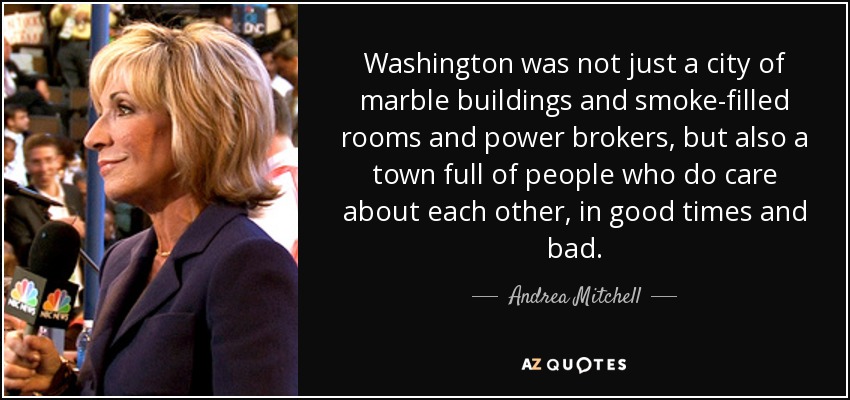 Washington was not just a city of marble buildings and smoke-filled rooms and power brokers, but also a town full of people who do care about each other, in good times and bad. - Andrea Mitchell