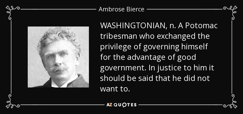 WASHINGTONIAN, n. A Potomac tribesman who exchanged the privilege of governing himself for the advantage of good government. In justice to him it should be said that he did not want to. - Ambrose Bierce