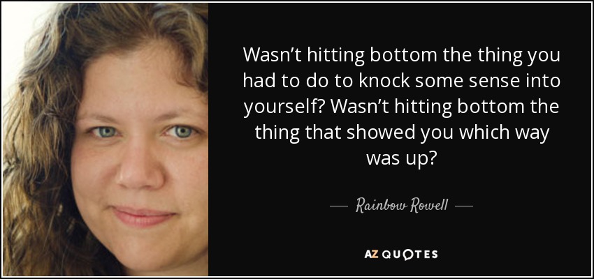 Wasn’t hitting bottom the thing you had to do to knock some sense into yourself? Wasn’t hitting bottom the thing that showed you which way was up? - Rainbow Rowell