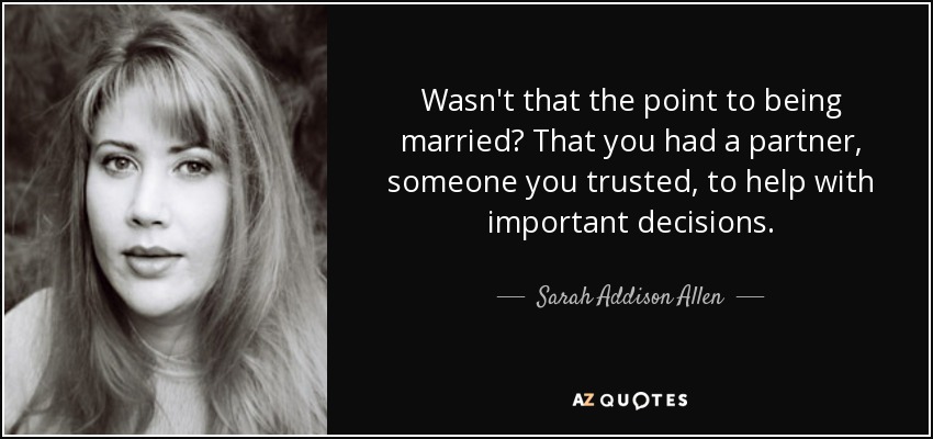 Wasn't that the point to being married? That you had a partner, someone you trusted, to help with important decisions. - Sarah Addison Allen