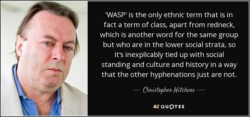 'WASP' is the only ethnic term that is in fact a term of class, apart from redneck, which is another word for the same group but who are in the lower social strata, so it's inexplicably tied up with social standing and culture and history in a way that the other hyphenations just are not. - Christopher Hitchens