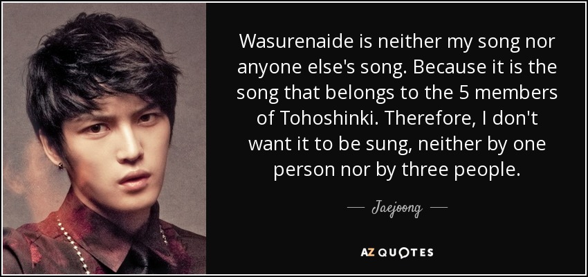 Wasurenaide is neither my song nor anyone else's song. Because it is the song that belongs to the 5 members of Tohoshinki. Therefore, I don't want it to be sung, neither by one person nor by three people. - Jaejoong