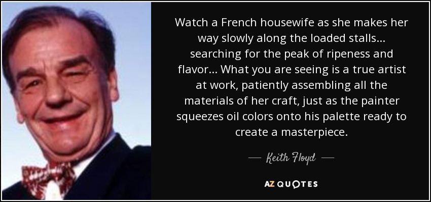 Watch a French housewife as she makes her way slowly along the loaded stalls... searching for the peak of ripeness and flavor... What you are seeing is a true artist at work, patiently assembling all the materials of her craft, just as the painter squeezes oil colors onto his palette ready to create a masterpiece. - Keith Floyd