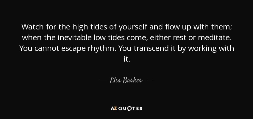 Watch for the high tides of yourself and flow up with them; when the inevitable low tides come, either rest or meditate. You cannot escape rhythm. You transcend it by working with it. - Elsa Barker