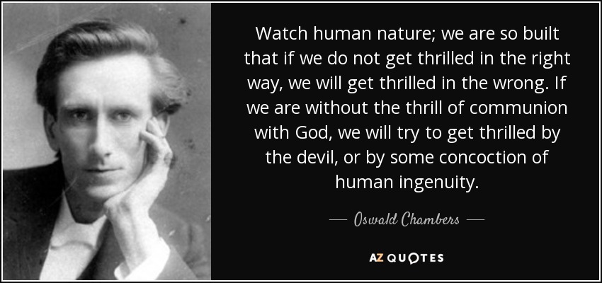 Watch human nature; we are so built that if we do not get thrilled in the right way, we will get thrilled in the wrong. If we are without the thrill of communion with God, we will try to get thrilled by the devil, or by some concoction of human ingenuity. - Oswald Chambers