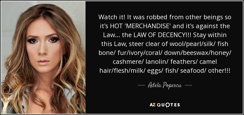 Watch it! It was robbed from other beings so it's HOT 'MERCHANDISE' and it's against the Law... the LAW OF DECENCY!!! Stay within this Law, steer clear of wool/pearl/silk/ fish bone/ fur/ivory/coral/ down/beeswax/honey/ cashmere/ lanolin/ feathers/ camel hair/flesh/milk/ eggs/ fish/ seafood/ other!!! - Adela Popescu