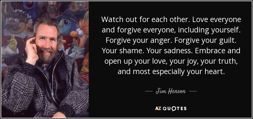 Watch out for each other. Love everyone and forgive everyone, including yourself. Forgive your anger. Forgive your guilt. Your shame. Your sadness. Embrace and open up your love, your joy, your truth, and most especially your heart. - Jim Henson
