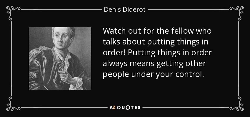Watch out for the fellow who talks about putting things in order! Putting things in order always means getting other people under your control. - Denis Diderot