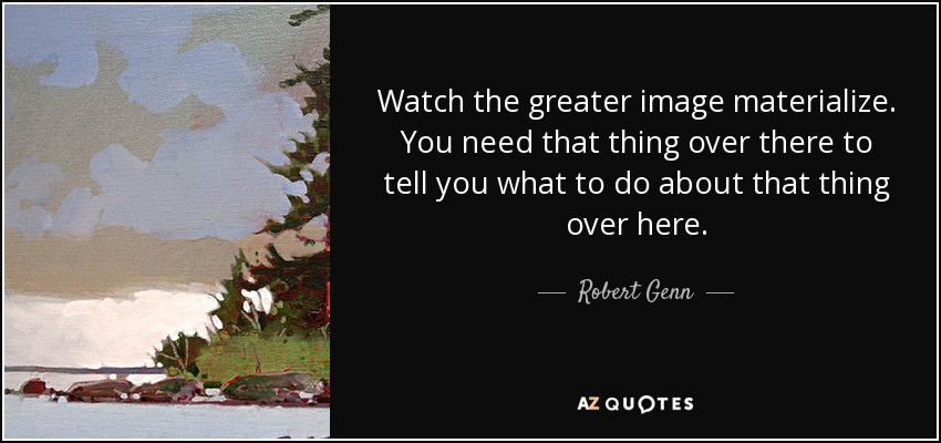 Watch the greater image materialize. You need that thing over there to tell you what to do about that thing over here. - Robert Genn