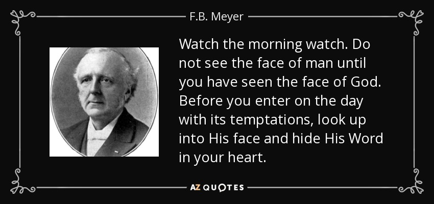 Watch the morning watch. Do not see the face of man until you have seen the face of God. Before you enter on the day with its temptations, look up into His face and hide His Word in your heart. - F.B. Meyer