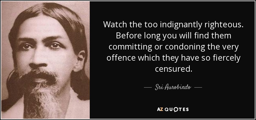 Watch the too indignantly righteous. Before long you will find them committing or condoning the very offence which they have so fiercely censured. - Sri Aurobindo