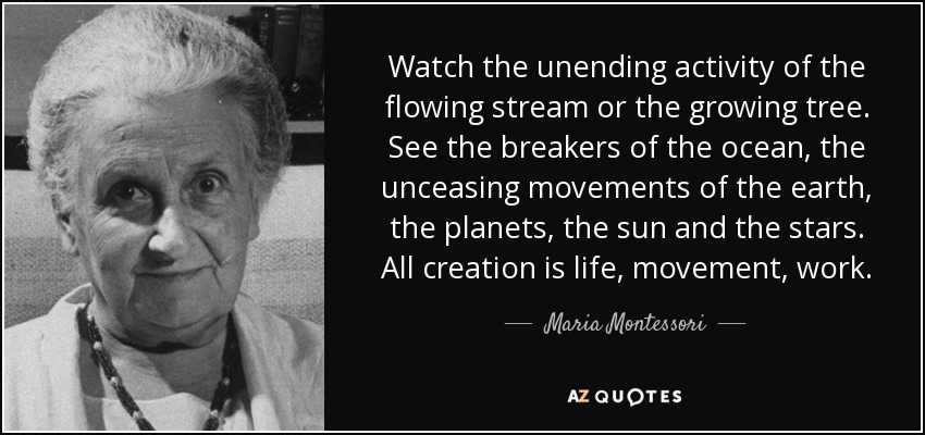 Watch the unending activity of the flowing stream or the growing tree. See the breakers of the ocean, the unceasing movements of the earth, the planets, the sun and the stars. All creation is life, movement, work. - Maria Montessori