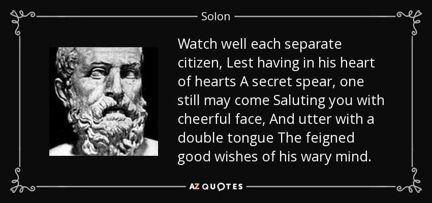 Watch well each separate citizen, Lest having in his heart of hearts A secret spear, one still may come Saluting you with cheerful face, And utter with a double tongue The feigned good wishes of his wary mind. - Solon