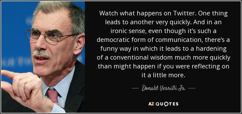 Watch what happens on Twitter. One thing leads to another very quickly. And in an ironic sense, even though it's such a democratic form of communication, there's a funny way in which it leads to a hardening of a conventional wisdom much more quickly than might happen if you were reflecting on it a little more. - Donald Verrilli Jr.