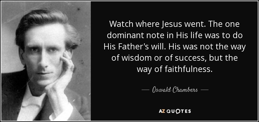 Watch where Jesus went. The one dominant note in His life was to do His Father's will. His was not the way of wisdom or of success, but the way of faithfulness. - Oswald Chambers