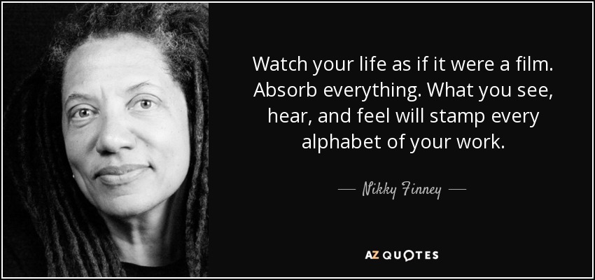 Watch your life as if it were a film. Absorb everything. What you see, hear, and feel will stamp every alphabet of your work. - Nikky Finney