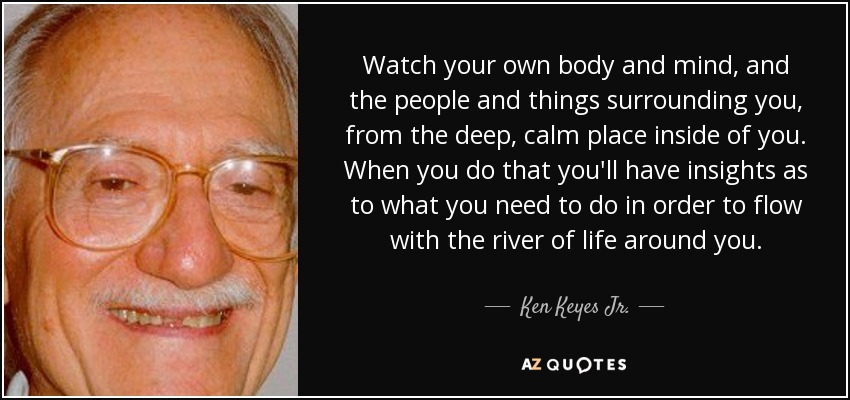 Watch your own body and mind, and the people and things surrounding you, from the deep, calm place inside of you. When you do that you'll have insights as to what you need to do in order to flow with the river of life around you. - Ken Keyes Jr.