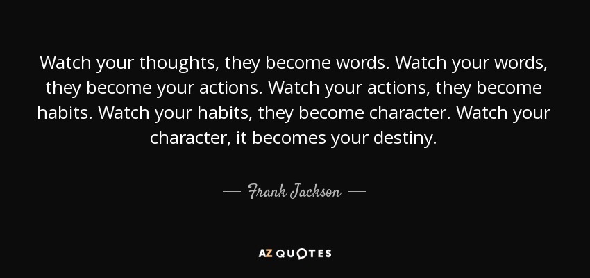Watch your thoughts, they become words. Watch your words, they become your actions. Watch your actions, they become habits. Watch your habits, they become character. Watch your character, it becomes your destiny. - Frank Jackson