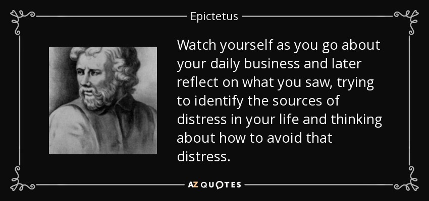 Watch yourself as you go about your daily business and later reflect on what you saw, trying to identify the sources of distress in your life and thinking about how to avoid that distress. - Epictetus