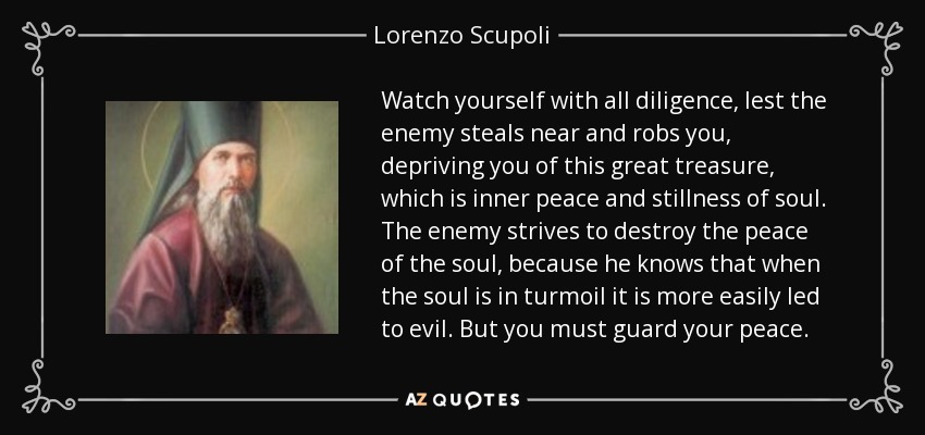 Watch yourself with all diligence, lest the enemy steals near and robs you, depriving you of this great treasure, which is inner peace and stillness of soul. The enemy strives to destroy the peace of the soul, because he knows that when the soul is in turmoil it is more easily led to evil. But you must guard your peace. - Lorenzo Scupoli