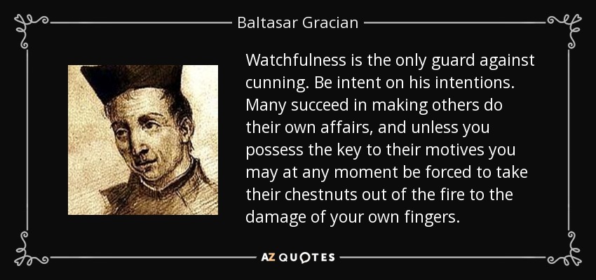 Watchfulness is the only guard against cunning. Be intent on his intentions. Many succeed in making others do their own affairs, and unless you possess the key to their motives you may at any moment be forced to take their chestnuts out of the fire to the damage of your own fingers. - Baltasar Gracian