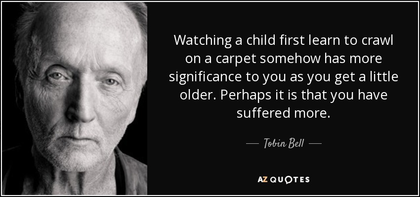Watching a child first learn to crawl on a carpet somehow has more significance to you as you get a little older. Perhaps it is that you have suffered more. - Tobin Bell