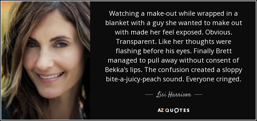 Watching a make-out while wrapped in a blanket with a guy she wanted to make out with made her feel exposed. Obvious. Transparent. Like her thoughts were flashing before his eyes. Finally Brett managed to pull away without consent of Bekka's lips. The confusion created a sloppy bite-a-juicy-peach sound. Everyone cringed. - Lisi Harrison