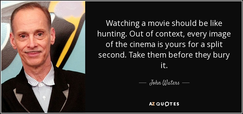 Watching a movie should be like hunting. Out of context, every image of the cinema is yours for a split second. Take them before they bury it. - John Waters