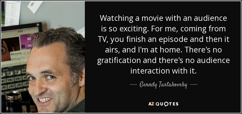 Watching a movie with an audience is so exciting. For me, coming from TV, you finish an episode and then it airs, and I'm at home. There's no gratification and there's no audience interaction with it. - Genndy Tartakovsky