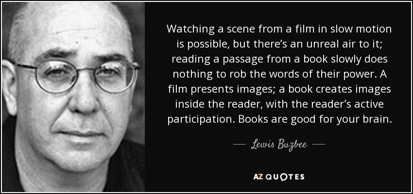 Watching a scene from a film in slow motion is possible, but there’s an unreal air to it; reading a passage from a book slowly does nothing to rob the words of their power. A film presents images; a book creates images inside the reader, with the reader’s active participation. Books are good for your brain. - Lewis Buzbee