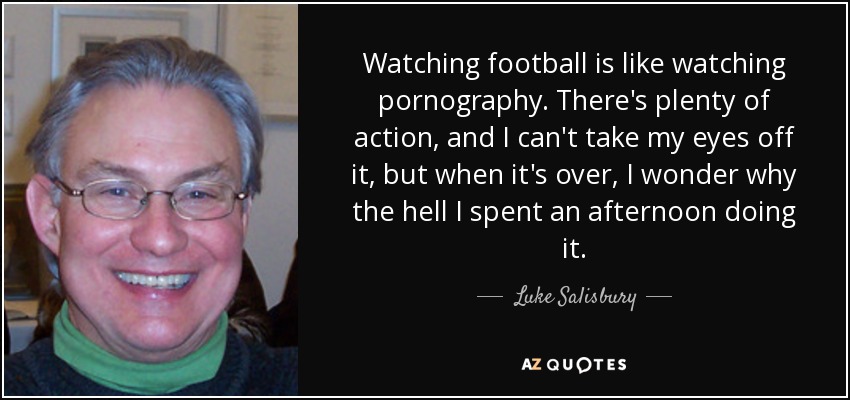 Watching football is like watching pornography. There's plenty of action, and I can't take my eyes off it, but when it's over, I wonder why the hell I spent an afternoon doing it. - Luke Salisbury