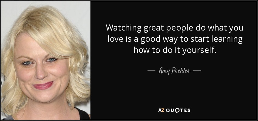 Watching great people do what you love is a good way to start learning how to do it yourself. - Amy Poehler
