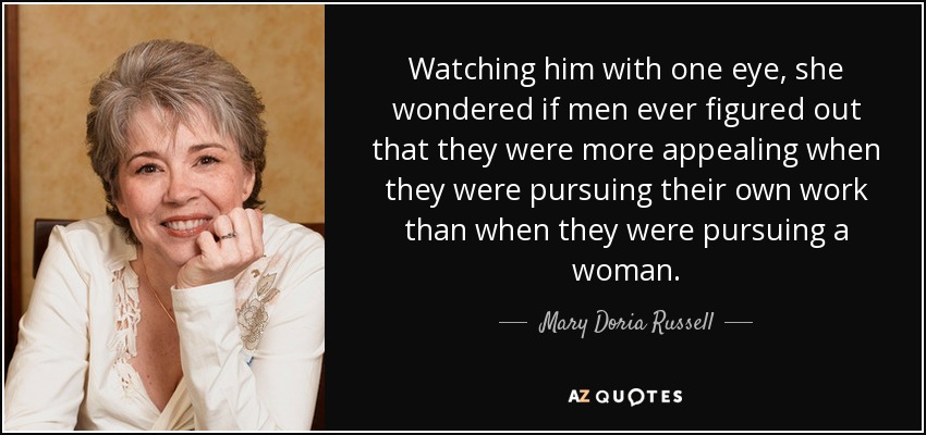 Watching him with one eye, she wondered if men ever figured out that they were more appealing when they were pursuing their own work than when they were pursuing a woman. - Mary Doria Russell