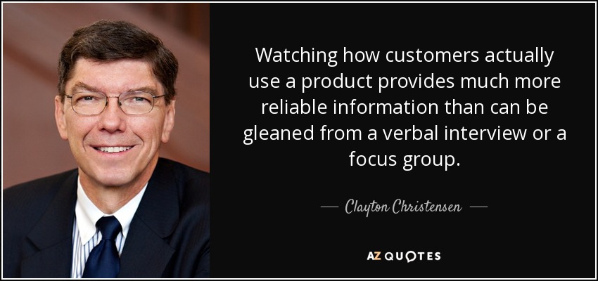 Watching how customers actually use a product provides much more reliable information than can be gleaned from a verbal interview or a focus group. - Clayton Christensen