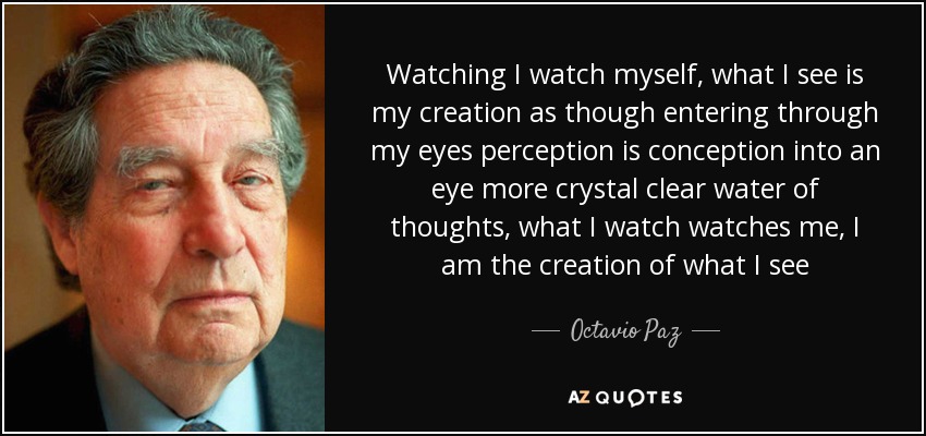 Watching I watch myself, what I see is my creation as though entering through my eyes perception is conception into an eye more crystal clear water of thoughts, what I watch watches me, I am the creation of what I see - Octavio Paz