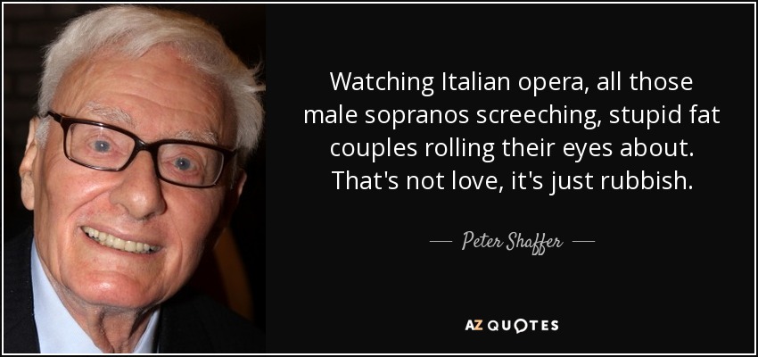 Watching Italian opera, all those male sopranos screeching, stupid fat couples rolling their eyes about. That's not love, it's just rubbish. - Peter Shaffer