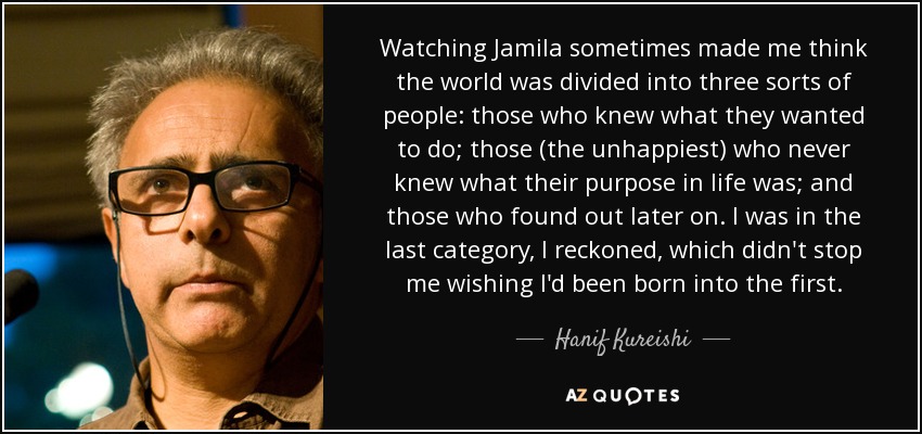 Watching Jamila sometimes made me think the world was divided into three sorts of people: those who knew what they wanted to do; those (the unhappiest) who never knew what their purpose in life was; and those who found out later on. I was in the last category, I reckoned, which didn't stop me wishing I'd been born into the first. - Hanif Kureishi