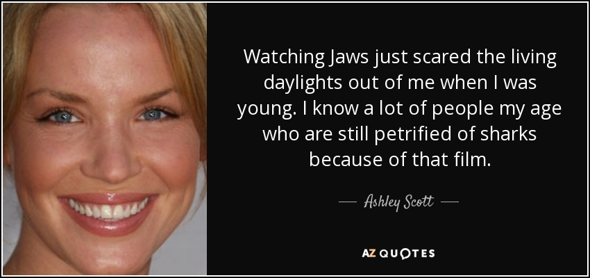 Watching Jaws just scared the living daylights out of me when I was young. I know a lot of people my age who are still petrified of sharks because of that film. - Ashley Scott